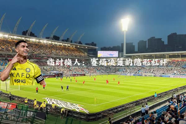 临时换人：赛场决策的隐形杠杆