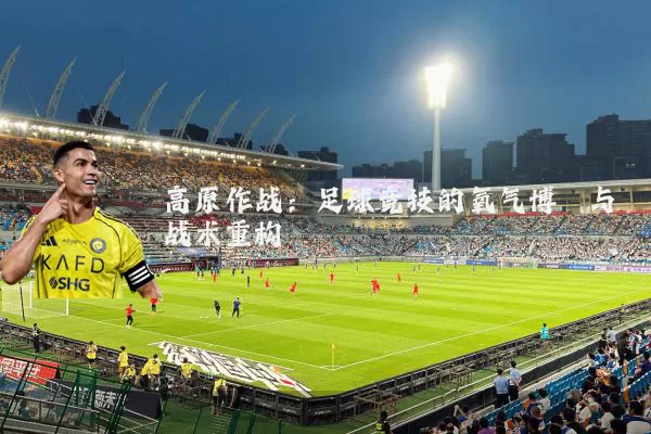 高原作战：足球竞技的氧气博弈与战术重构